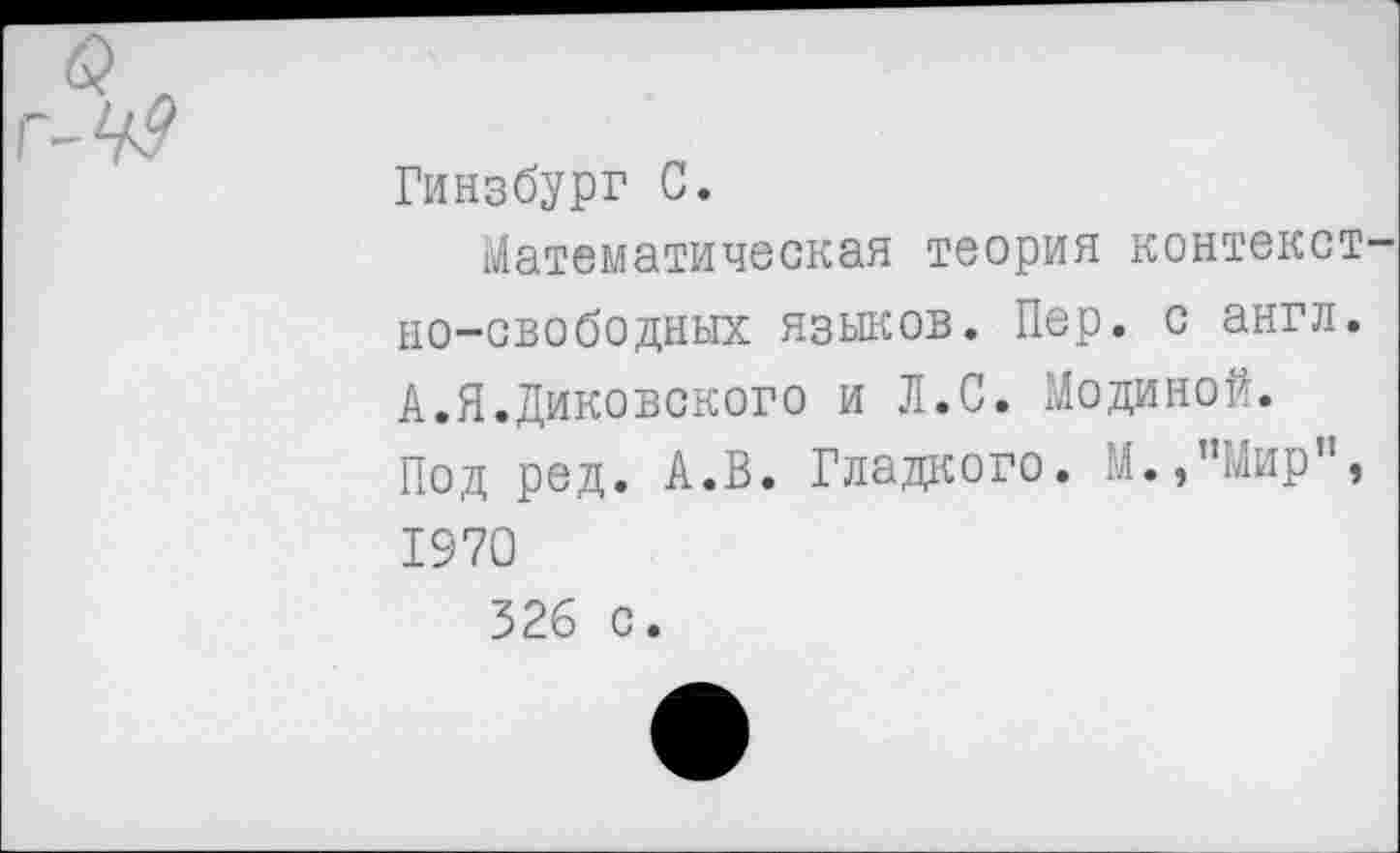 ﻿вл г-М?
Гинзбург С.
Математическая теория контекст но-свободных языков. Пер. с англ. А.Я.Диковского и Л.С. Модиной. Под ред. А.В. Гладкого. М.,”Мир”, 1970 326 с.